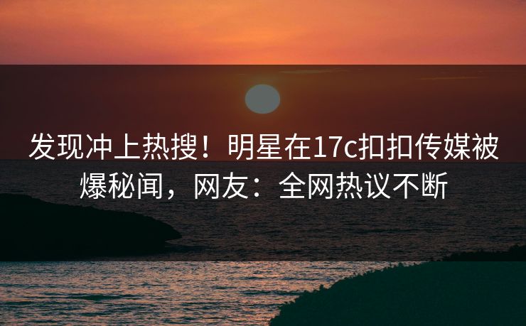 发现冲上热搜！明星在17c扣扣传媒被爆秘闻，网友：全网热议不断
