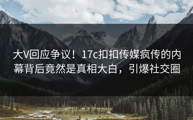 大V回应争议！17c扣扣传媒疯传的内幕背后竟然是真相大白，引爆社交圈
