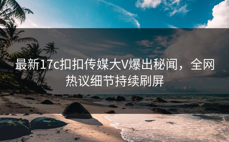 最新17c扣扣传媒大V爆出秘闻，全网热议细节持续刷屏