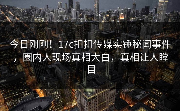 今日刚刚！17c扣扣传媒实锤秘闻事件，圈内人现场真相大白，真相让人瞠目
