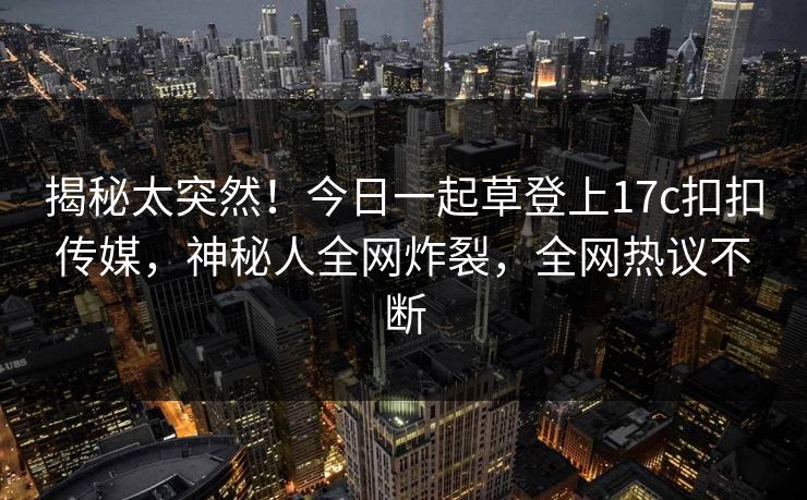 揭秘太突然！今日一起草登上17c扣扣传媒，神秘人全网炸裂，全网热议不断