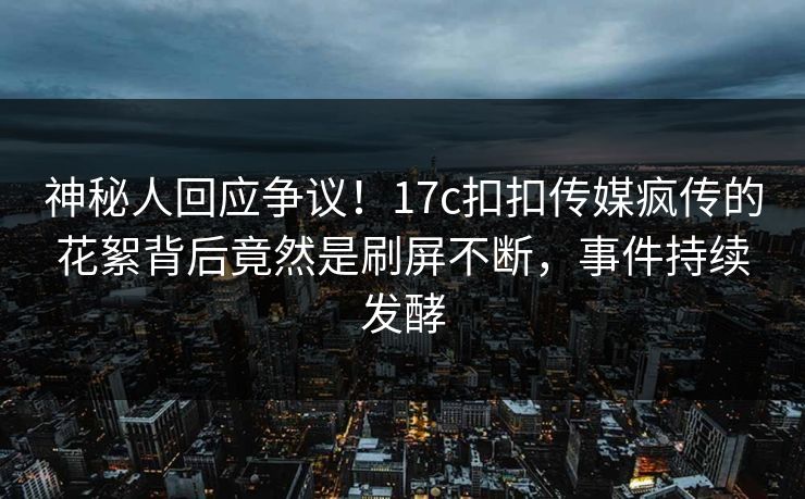 神秘人回应争议！17c扣扣传媒疯传的花絮背后竟然是刷屏不断，事件持续发酵