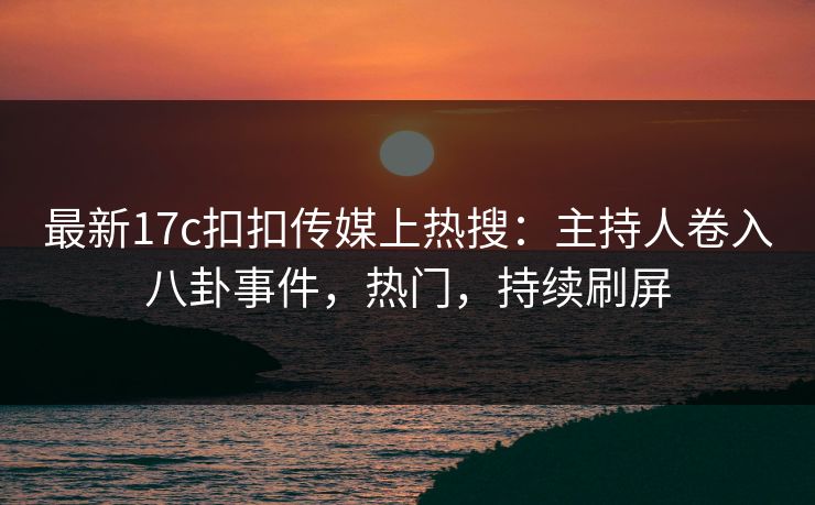 最新17c扣扣传媒上热搜：主持人卷入八卦事件，热门，持续刷屏