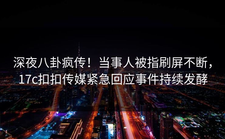 深夜八卦疯传！当事人被指刷屏不断，17c扣扣传媒紧急回应事件持续发酵
