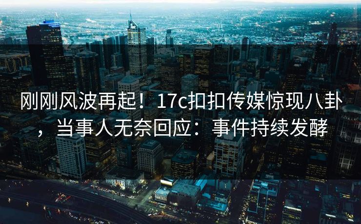刚刚风波再起！17c扣扣传媒惊现八卦，当事人无奈回应：事件持续发酵