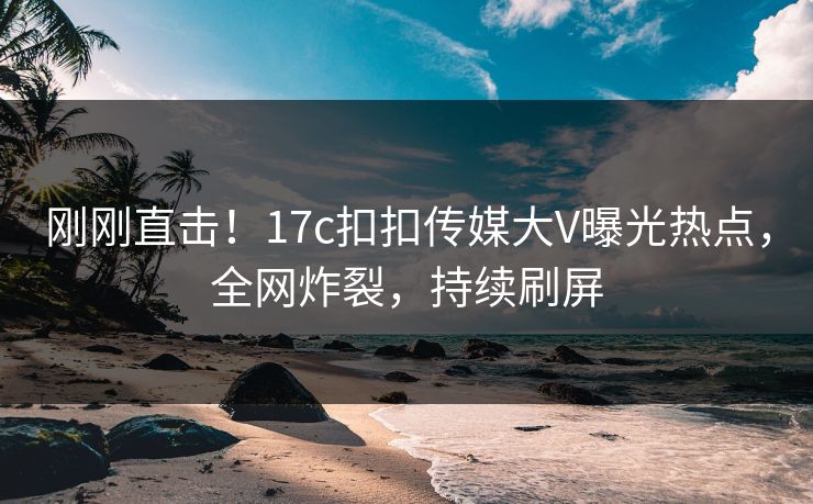 刚刚直击！17c扣扣传媒大V曝光热点，全网炸裂，持续刷屏
