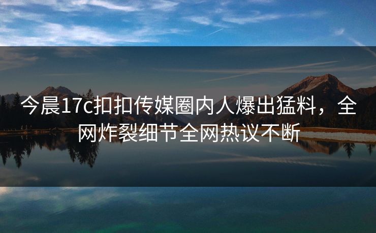 今晨17c扣扣传媒圈内人爆出猛料，全网炸裂细节全网热议不断