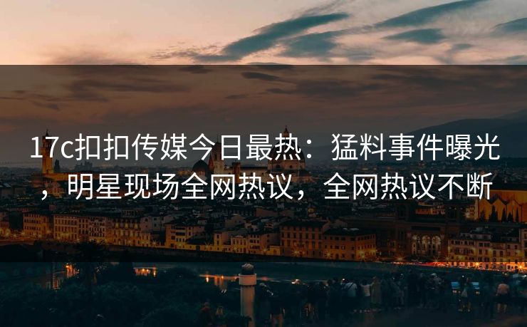 17c扣扣传媒今日最热：猛料事件曝光，明星现场全网热议，全网热议不断