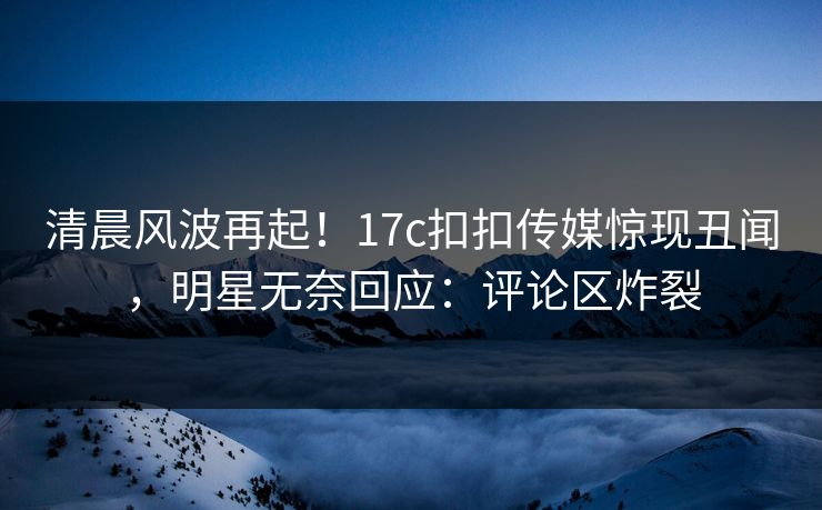 清晨风波再起！17c扣扣传媒惊现丑闻，明星无奈回应：评论区炸裂