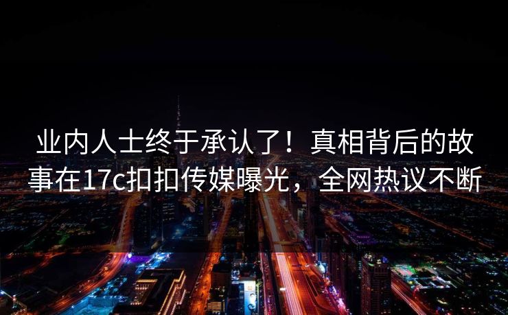 业内人士终于承认了！真相背后的故事在17c扣扣传媒曝光，全网热议不断