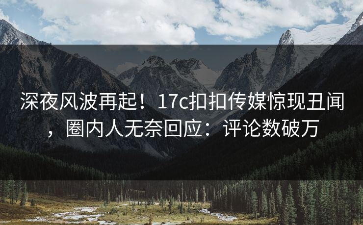 深夜风波再起！17c扣扣传媒惊现丑闻，圈内人无奈回应：评论数破万