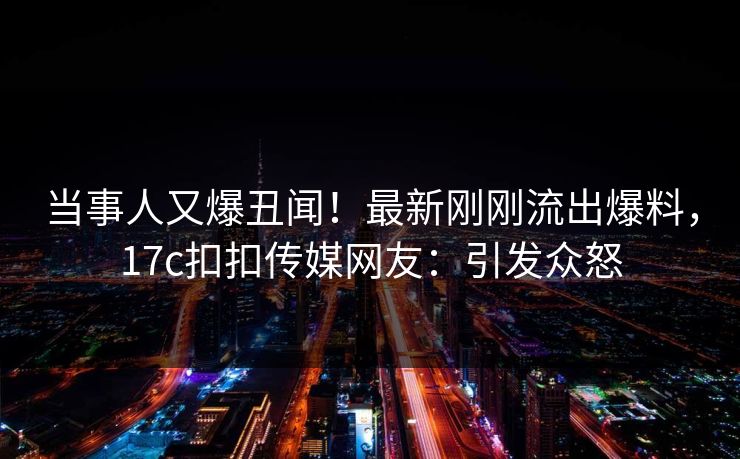 当事人又爆丑闻！最新刚刚流出爆料，17c扣扣传媒网友：引发众怒