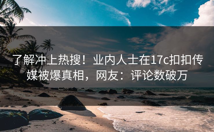 了解冲上热搜！业内人士在17c扣扣传媒被爆真相，网友：评论数破万