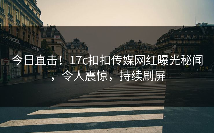 今日直击！17c扣扣传媒网红曝光秘闻，令人震惊，持续刷屏