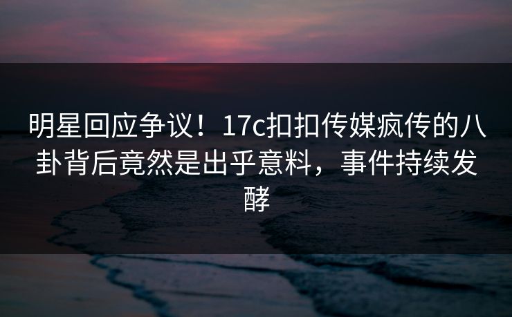 明星回应争议！17c扣扣传媒疯传的八卦背后竟然是出乎意料，事件持续发酵