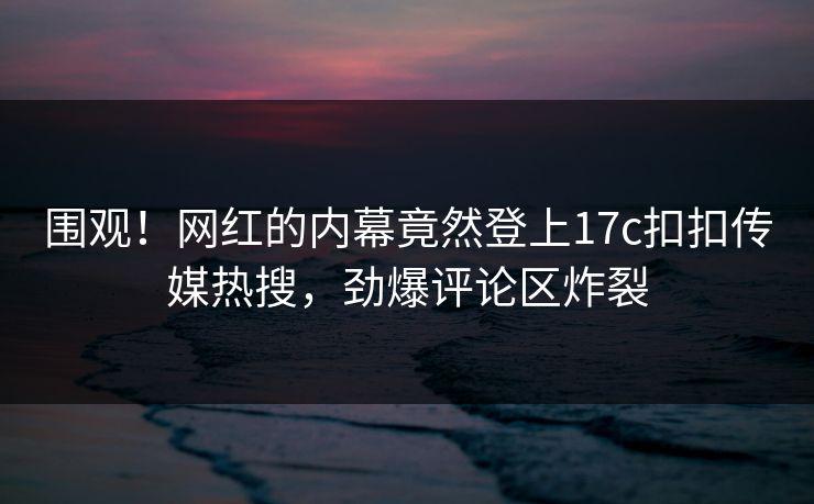 围观！网红的内幕竟然登上17c扣扣传媒热搜，劲爆评论区炸裂