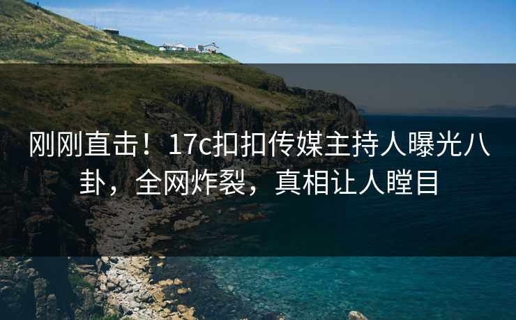 刚刚直击！17c扣扣传媒主持人曝光八卦，全网炸裂，真相让人瞠目