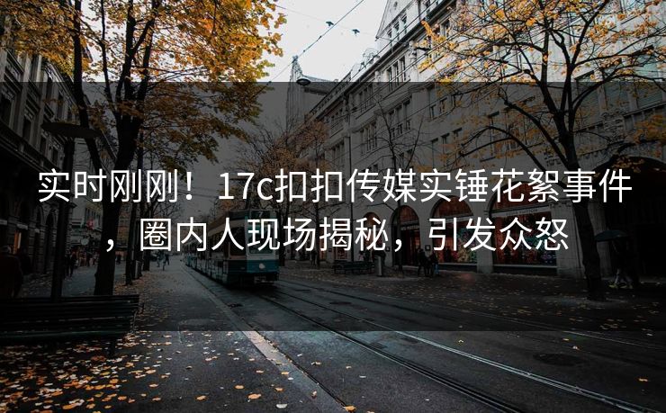 实时刚刚！17c扣扣传媒实锤花絮事件，圈内人现场揭秘，引发众怒