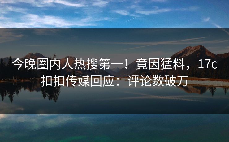 今晚圈内人热搜第一！竟因猛料，17c扣扣传媒回应：评论数破万