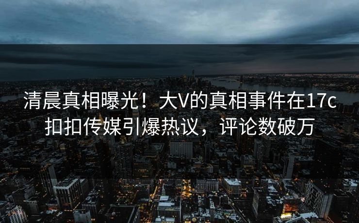清晨真相曝光！大V的真相事件在17c扣扣传媒引爆热议，评论数破万