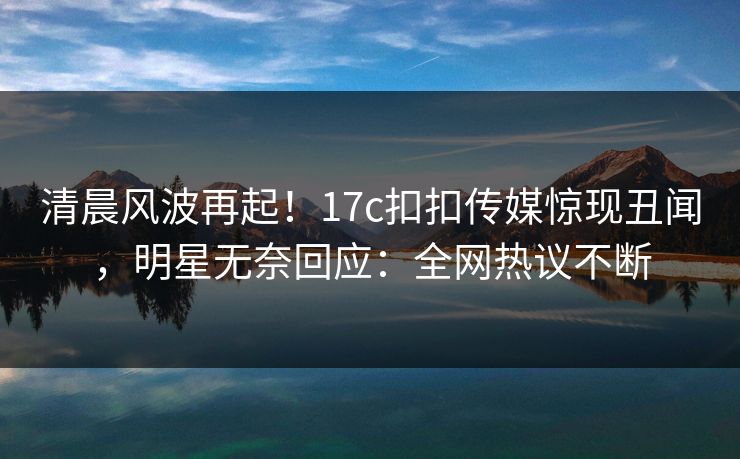 清晨风波再起！17c扣扣传媒惊现丑闻，明星无奈回应：全网热议不断