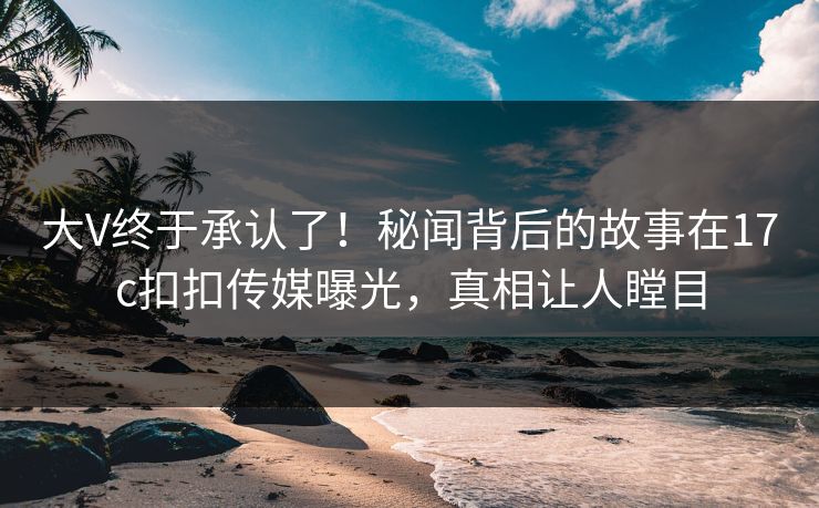 大V终于承认了！秘闻背后的故事在17c扣扣传媒曝光，真相让人瞠目