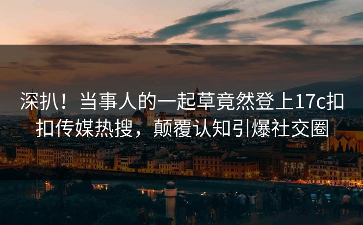 深扒！当事人的一起草竟然登上17c扣扣传媒热搜，颠覆认知引爆社交圈