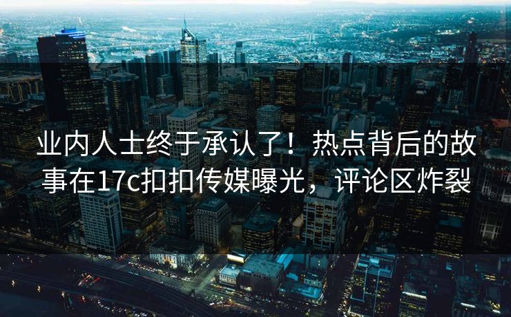 业内人士终于承认了！热点背后的故事在17c扣扣传媒曝光，评论区炸裂