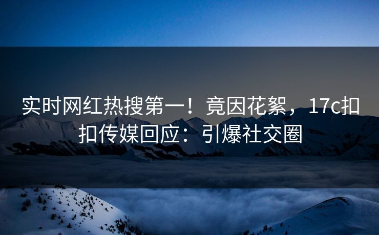 实时网红热搜第一！竟因花絮，17c扣扣传媒回应：引爆社交圈