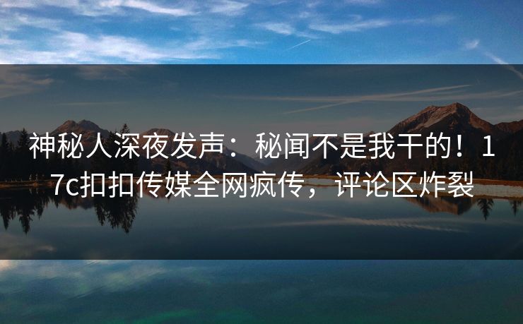 神秘人深夜发声：秘闻不是我干的！17c扣扣传媒全网疯传，评论区炸裂