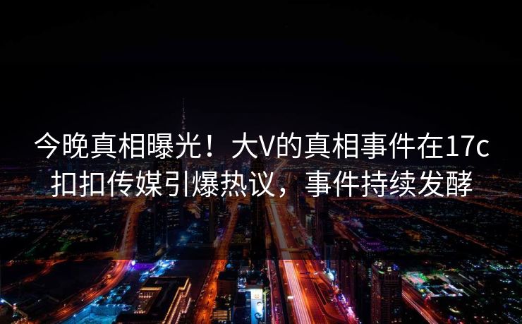 今晚真相曝光！大V的真相事件在17c扣扣传媒引爆热议，事件持续发酵
