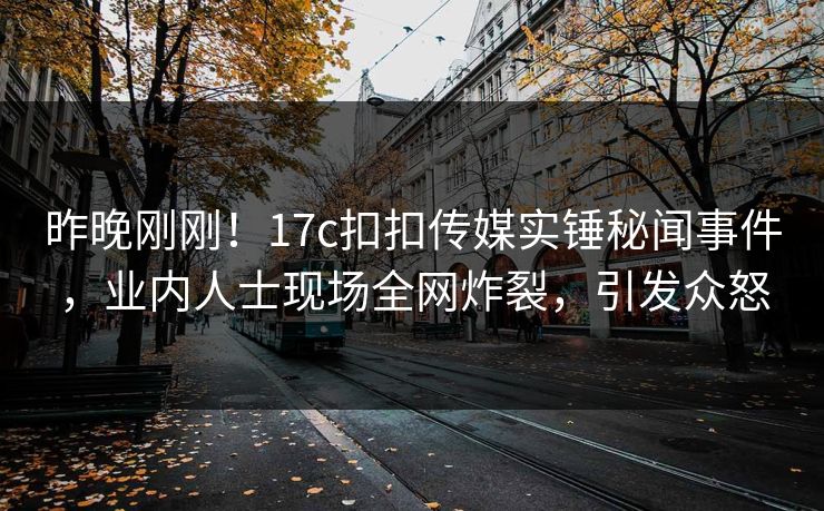 昨晚刚刚！17c扣扣传媒实锤秘闻事件，业内人士现场全网炸裂，引发众怒
