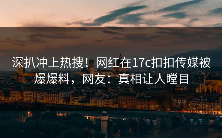 深扒冲上热搜！网红在17c扣扣传媒被爆爆料，网友：真相让人瞠目