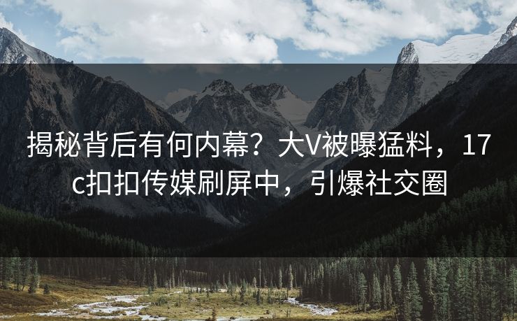 揭秘背后有何内幕？大V被曝猛料，17c扣扣传媒刷屏中，引爆社交圈