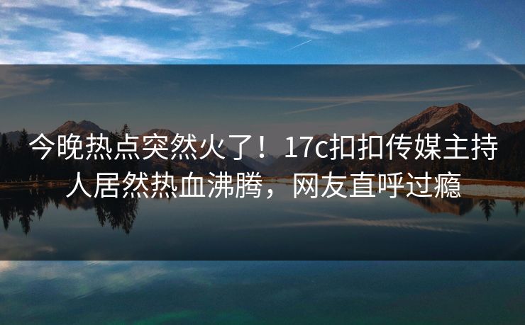 今晚热点突然火了！17c扣扣传媒主持人居然热血沸腾，网友直呼过瘾