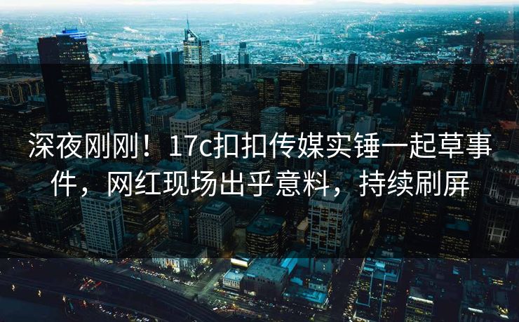 深夜刚刚！17c扣扣传媒实锤一起草事件，网红现场出乎意料，持续刷屏