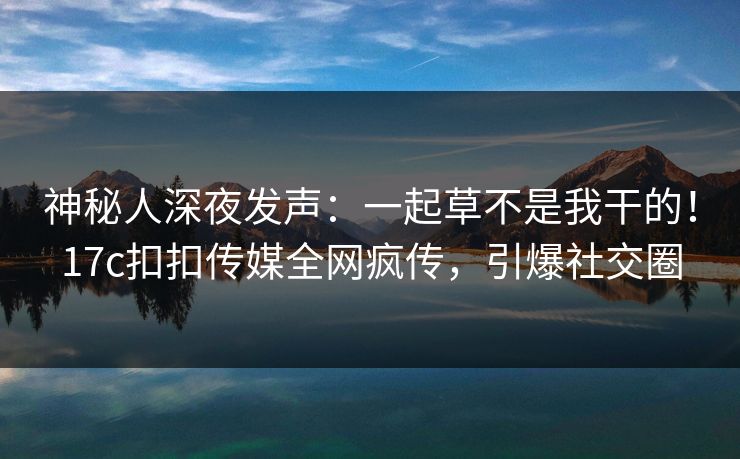 神秘人深夜发声：一起草不是我干的！17c扣扣传媒全网疯传，引爆社交圈