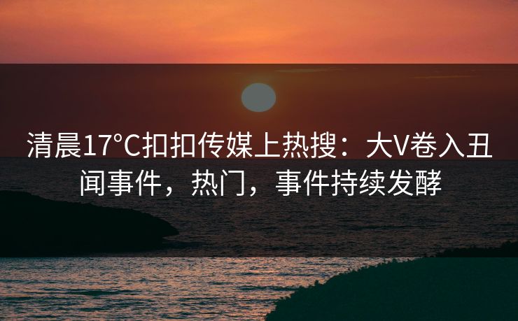 清晨17°C扣扣传媒上热搜：大V卷入丑闻事件，热门，事件持续发酵
