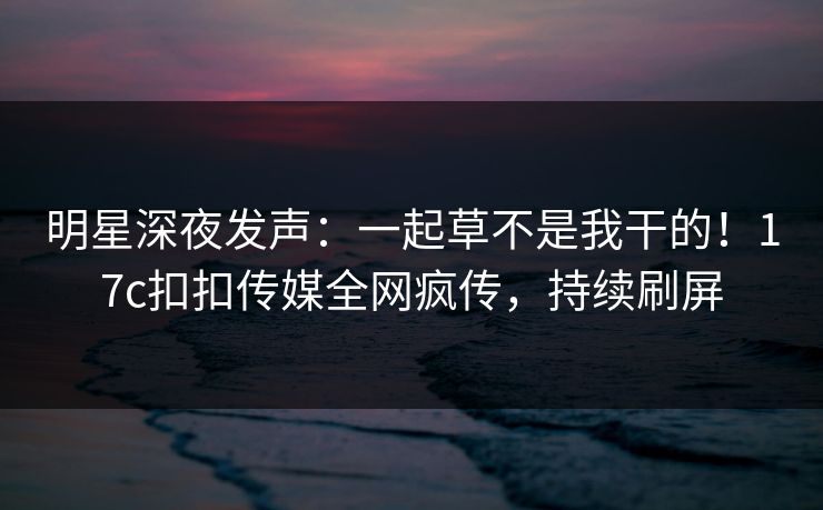 明星深夜发声：一起草不是我干的！17c扣扣传媒全网疯传，持续刷屏