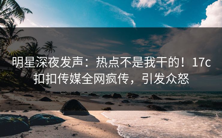 明星深夜发声：热点不是我干的！17c扣扣传媒全网疯传，引发众怒