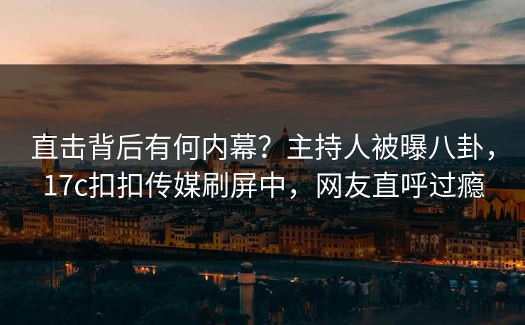 直击背后有何内幕？主持人被曝八卦，17c扣扣传媒刷屏中，网友直呼过瘾