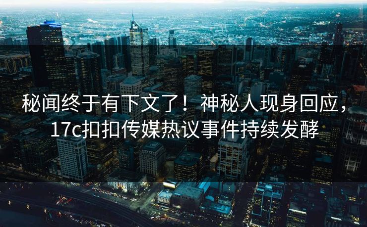 秘闻终于有下文了！神秘人现身回应，17c扣扣传媒热议事件持续发酵