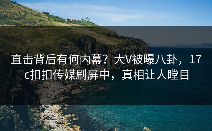 直击背后有何内幕？大V被曝八卦，17c扣扣传媒刷屏中，真相让人瞠目