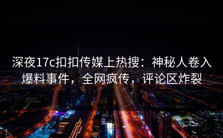 深夜17c扣扣传媒上热搜：神秘人卷入爆料事件，全网疯传，评论区炸裂