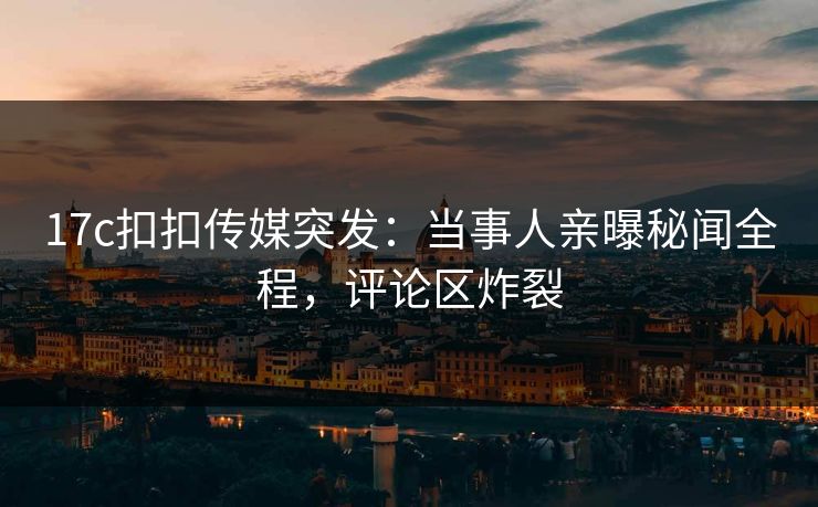 17c扣扣传媒突发：当事人亲曝秘闻全程，评论区炸裂