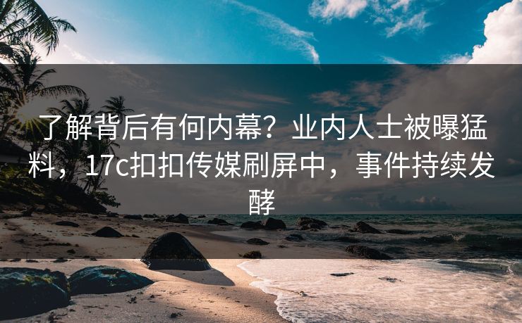 了解背后有何内幕？业内人士被曝猛料，17c扣扣传媒刷屏中，事件持续发酵
