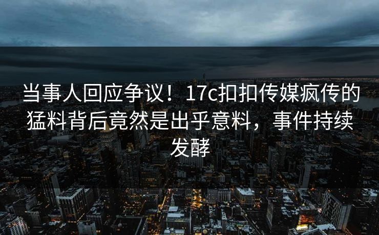 当事人回应争议！17c扣扣传媒疯传的猛料背后竟然是出乎意料，事件持续发酵