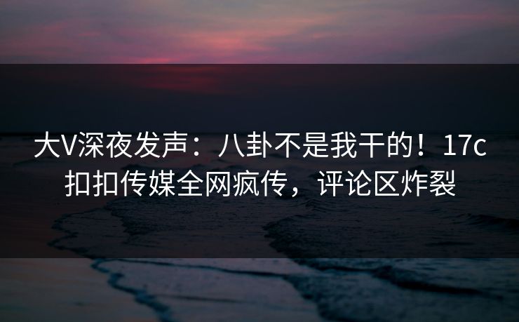 大V深夜发声：八卦不是我干的！17c扣扣传媒全网疯传，评论区炸裂