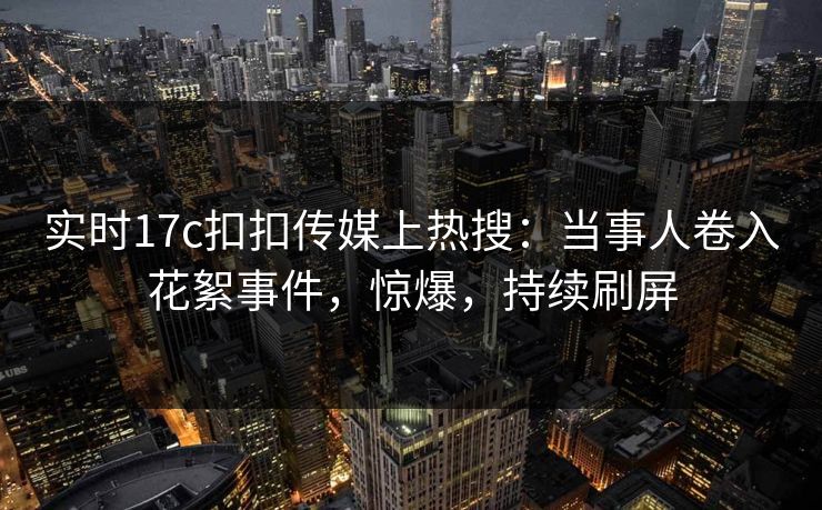 实时17c扣扣传媒上热搜：当事人卷入花絮事件，惊爆，持续刷屏
