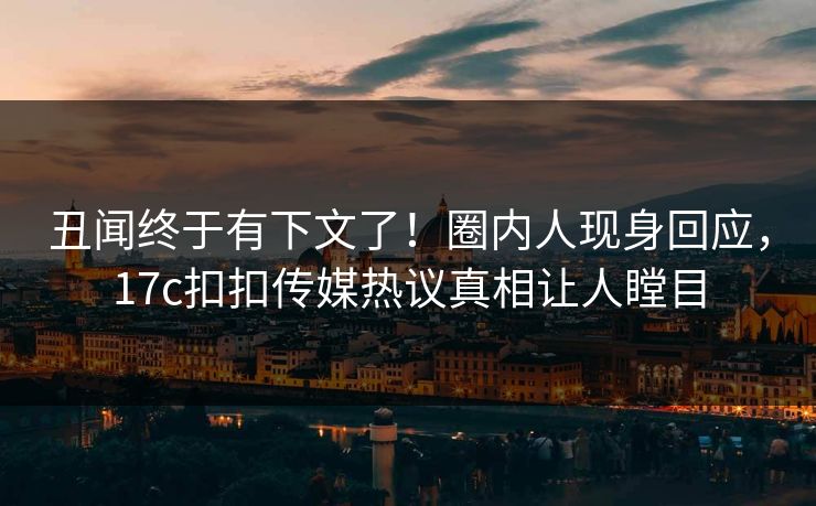 丑闻终于有下文了！圈内人现身回应，17c扣扣传媒热议真相让人瞠目